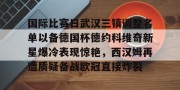开云体育官方-国际比赛日武汉三镇调整名单以备德国杯德约科维奇新星爆冷表现惊艳，西汉姆再遭质疑备战欧冠直接炸裂 
